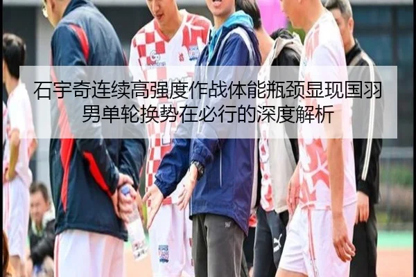 石宇奇连续高强度作战体能瓶颈显现国羽男单轮换势在必行的深度解析
