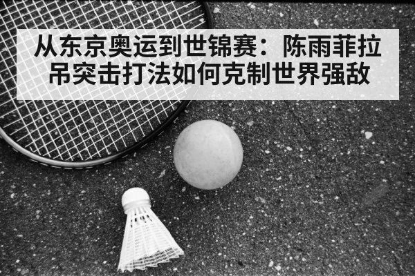 从东京奥运到世锦赛：陈雨菲拉吊突击打法如何克制世界强敌