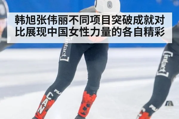 韩旭张伟丽不同项目突破成就对比展现中国女性力量的各自精彩