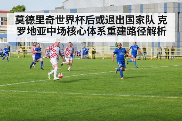 莫德里奇世界杯后或退出国家队 克罗地亚中场核心体系重建路径解析