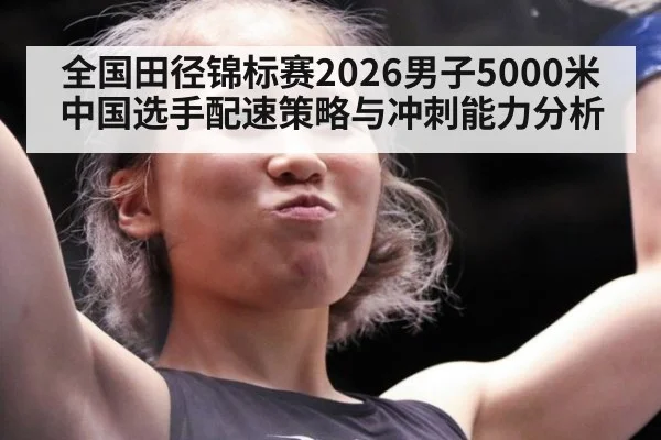 全国田径锦标赛2026男子5000米 中国选手配速策略与冲刺能力分析