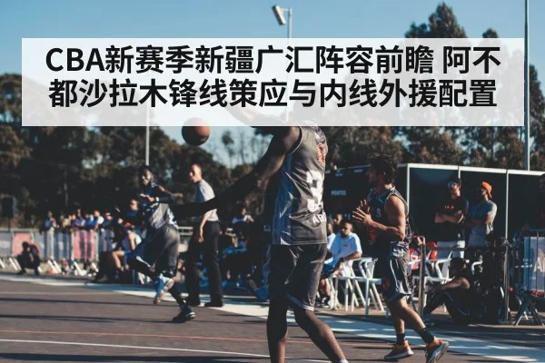 CBA新赛季新疆广汇阵容前瞻 阿不都沙拉木锋线策应与内线外援配置